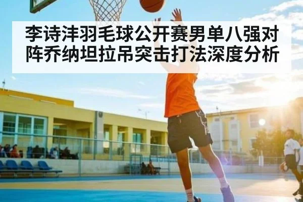 李诗沣羽毛球公开赛男单八强对阵乔纳坦拉吊突击打法深度分析