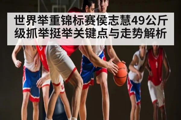 世界举重锦标赛侯志慧49公斤级抓举挺举关键点与走势解析