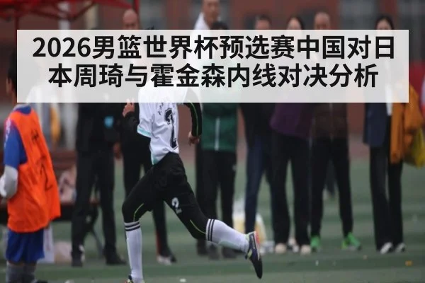 2026男篮世界杯预选赛中国对日本周琦与霍金森内线对决分析